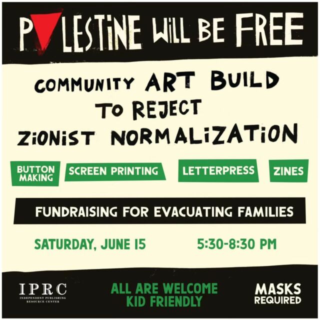 Come join us for a community art build at the @iprc_pdx 

Join us for a night of creation, agitation, and education 

🌹🌹🌹

It is our collective responsibility to sharpen and clarify our demands in alliance with the thawabet (principles or constants) of Palestinian liberation. 

We will be creating work together to propagate and disseminate what it means and looks like in action to reject zionist normalization.

ZINES
BUTTON MAKING
LETTERPRESS
SCREENPRINTING
(Bring a shirt to get printed on! We are printing with red ink so light or dark color shirts/fabric is welcome)

Free to attend!! We will have free prop for distribution, but also will have some prints for sale to fundraise for families in Gaza.

Donations are welcome and appreciated for supplies and towards the fundraisers. Come be in community and learn how to get involved. 

🌹
Saturday, June 15th 
5:30-8:30pm 
@iprc_pdx - 318 SE Main Street

🌹
All are welcome
Kid friendly

🌹
Masks require
7 steps to enter from Main Street
Ramp access at 331 SE Madison